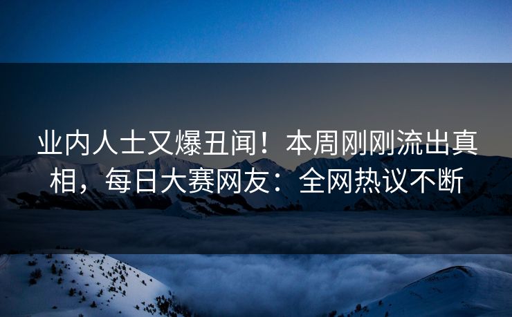 业内人士又爆丑闻！本周刚刚流出真相，每日大赛网友：全网热议不断