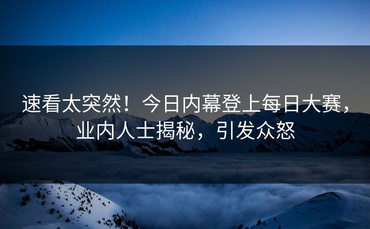 速看太突然！今日内幕登上每日大赛，业内人士揭秘，引发众怒