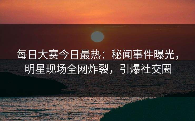 每日大赛今日最热：秘闻事件曝光，明星现场全网炸裂，引爆社交圈