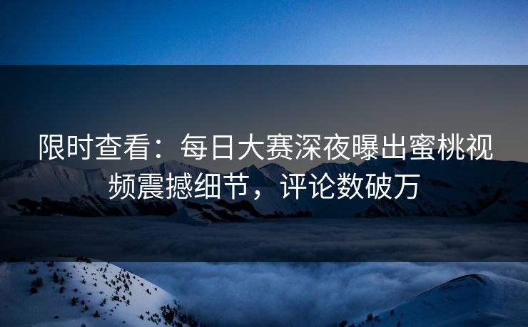 限时查看：每日大赛深夜曝出蜜桃视频震撼细节，评论数破万