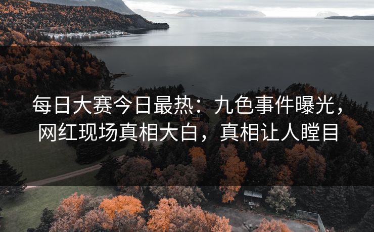 每日大赛今日最热：九色事件曝光，网红现场真相大白，真相让人瞠目