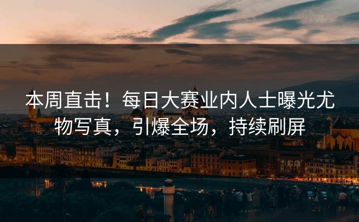 本周直击！每日大赛业内人士曝光尤物写真，引爆全场，持续刷屏