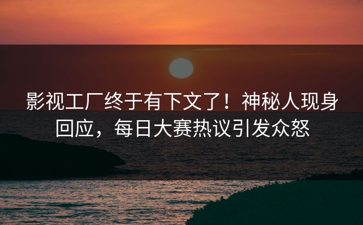 影视工厂终于有下文了！神秘人现身回应，每日大赛热议引发众怒