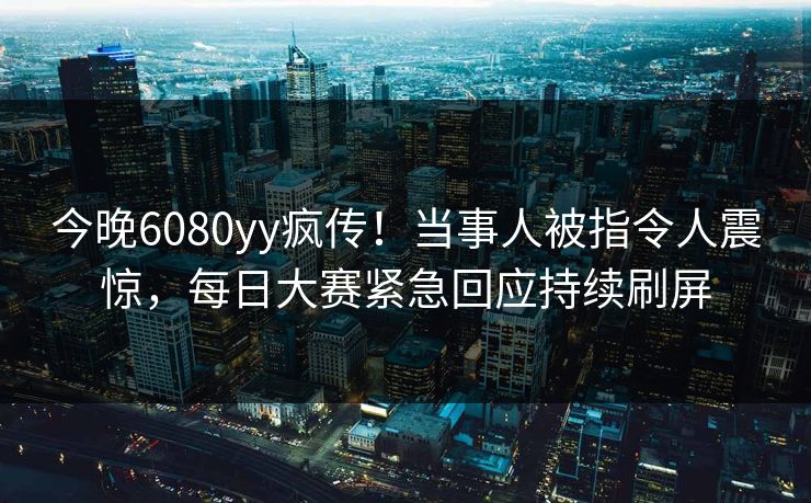今晚6080yy疯传！当事人被指令人震惊，每日大赛紧急回应持续刷屏