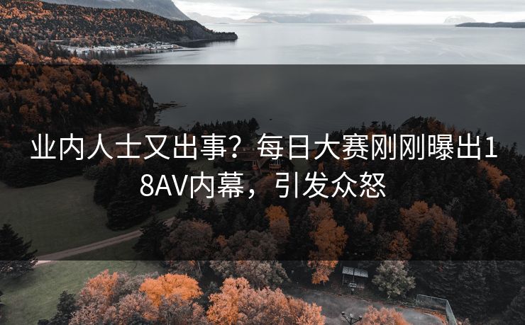 业内人士又出事？每日大赛刚刚曝出18AV内幕，引发众怒