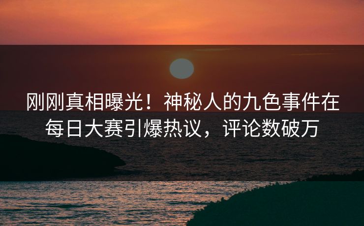 刚刚真相曝光！神秘人的九色事件在每日大赛引爆热议，评论数破万