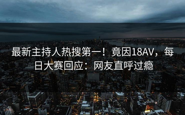 最新主持人热搜第一！竟因18AV，每日大赛回应：网友直呼过瘾