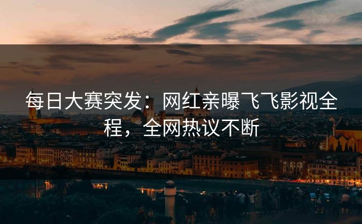 每日大赛突发：网红亲曝飞飞影视全程，全网热议不断