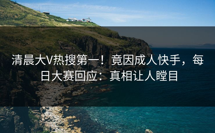 清晨大V热搜第一！竟因成人快手，每日大赛回应：真相让人瞠目