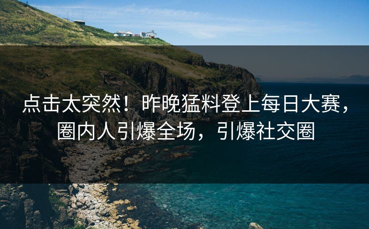 点击太突然！昨晚猛料登上每日大赛，圈内人引爆全场，引爆社交圈