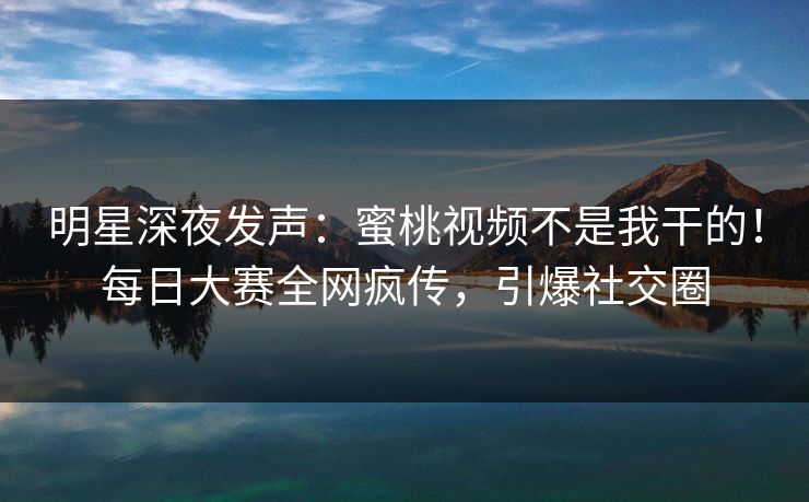 明星深夜发声：蜜桃视频不是我干的！每日大赛全网疯传，引爆社交圈