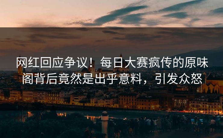 网红回应争议！每日大赛疯传的原味阁背后竟然是出乎意料，引发众怒