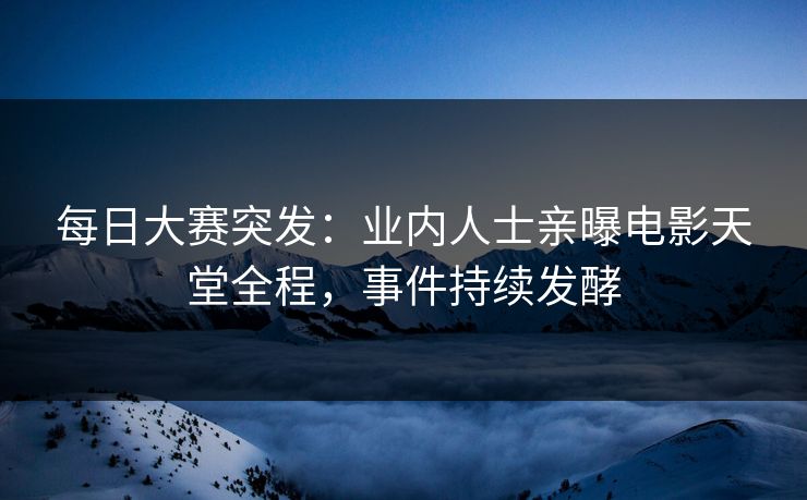 每日大赛突发：业内人士亲曝电影天堂全程，事件持续发酵