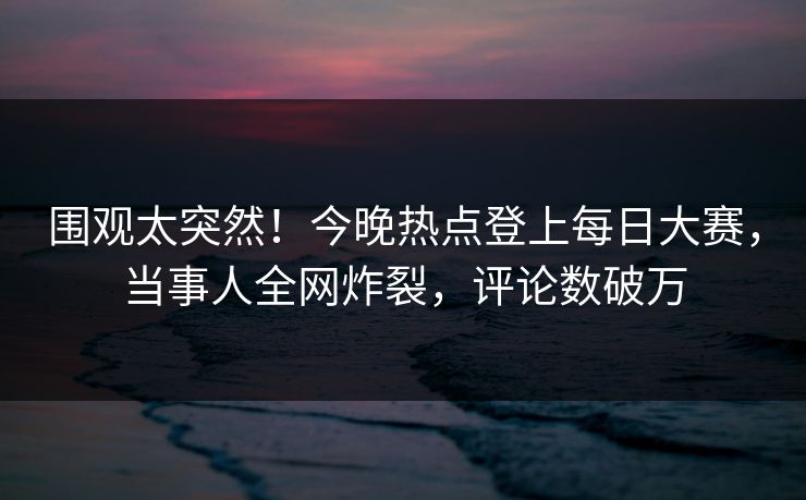 围观太突然！今晚热点登上每日大赛，当事人全网炸裂，评论数破万
