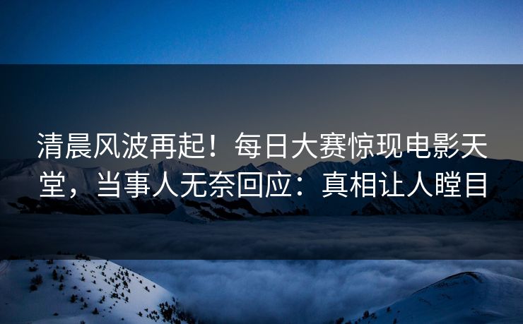 清晨风波再起！每日大赛惊现电影天堂，当事人无奈回应：真相让人瞠目