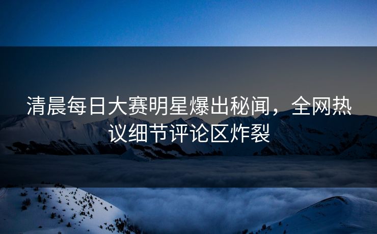 清晨每日大赛明星爆出秘闻，全网热议细节评论区炸裂