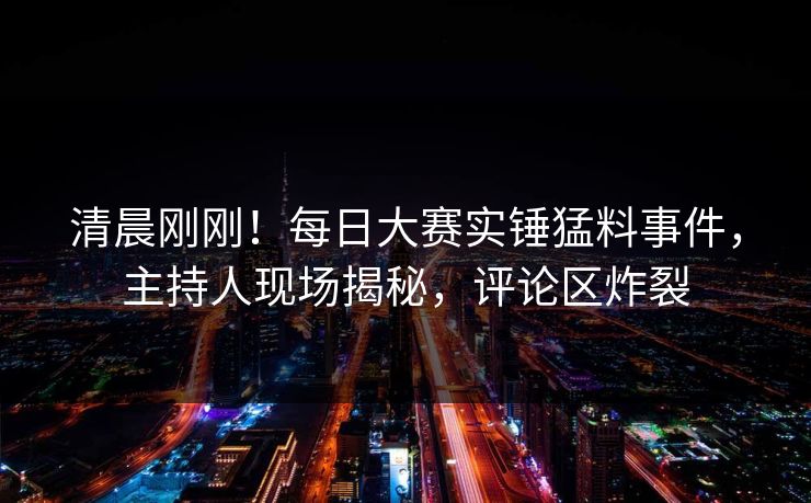 清晨刚刚！每日大赛实锤猛料事件，主持人现场揭秘，评论区炸裂
