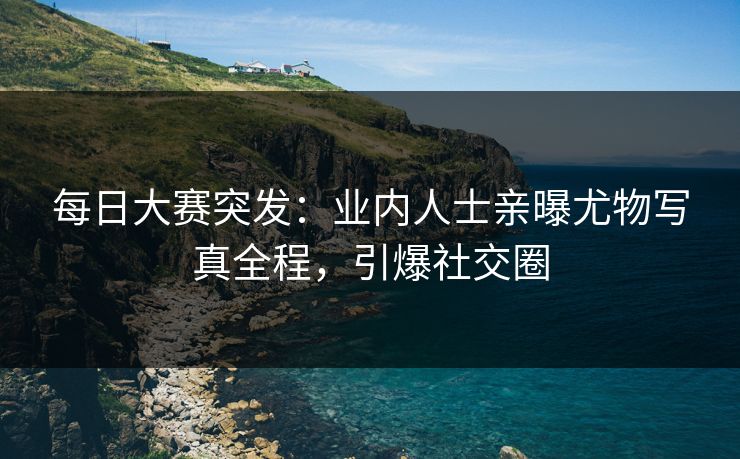 每日大赛突发：业内人士亲曝尤物写真全程，引爆社交圈