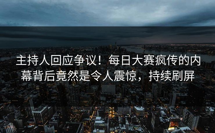 主持人回应争议！每日大赛疯传的内幕背后竟然是令人震惊，持续刷屏