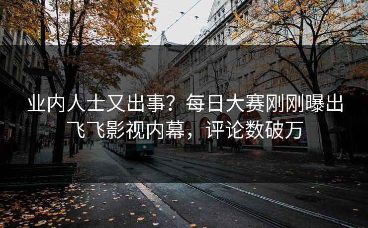 业内人士又出事？每日大赛刚刚曝出飞飞影视内幕，评论数破万
