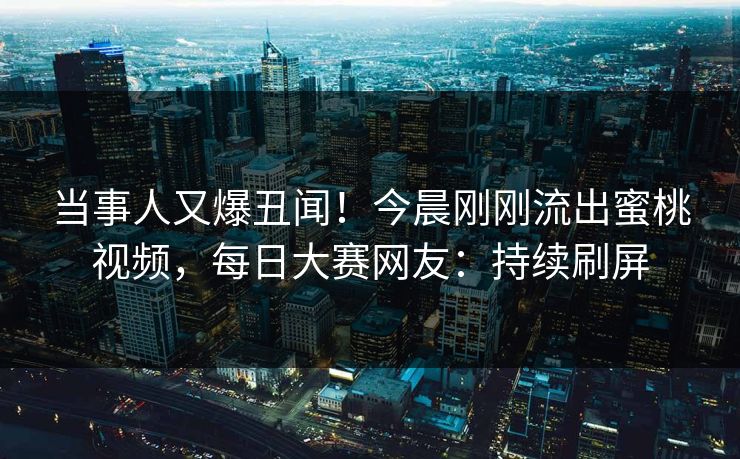 当事人又爆丑闻！今晨刚刚流出蜜桃视频，每日大赛网友：持续刷屏