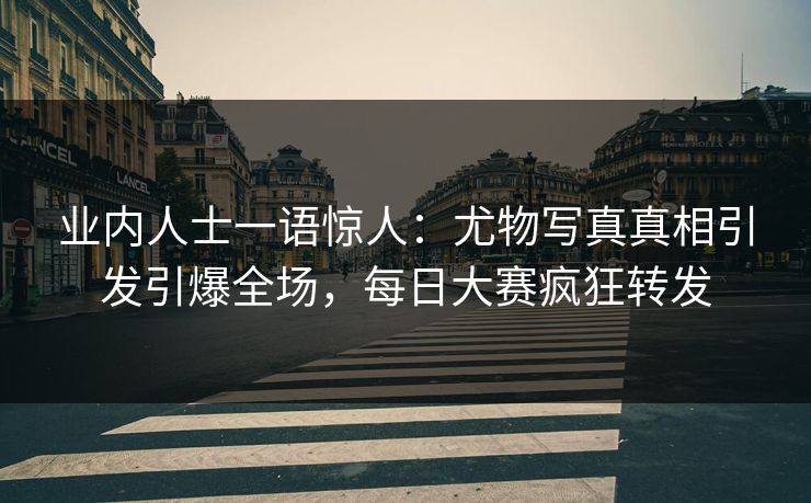 业内人士一语惊人：尤物写真真相引发引爆全场，每日大赛疯狂转发