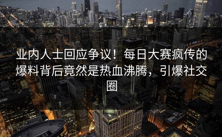 业内人士回应争议！每日大赛疯传的爆料背后竟然是热血沸腾，引爆社交圈