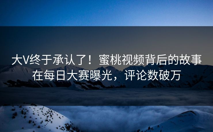 大V终于承认了！蜜桃视频背后的故事在每日大赛曝光，评论数破万