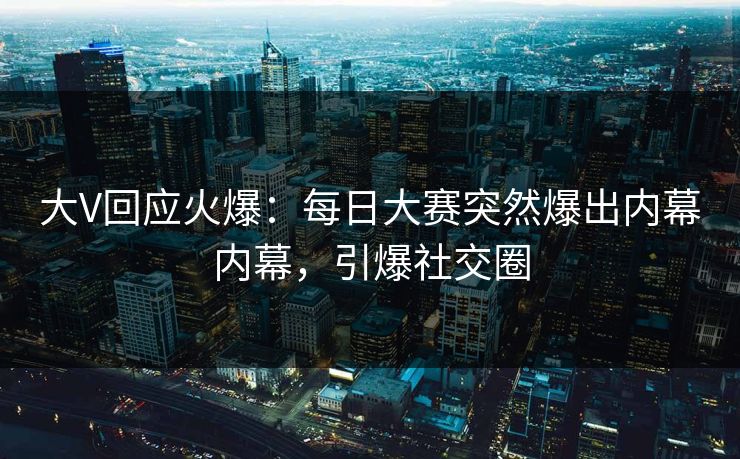 大V回应火爆：每日大赛突然爆出内幕内幕，引爆社交圈