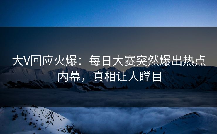 大V回应火爆：每日大赛突然爆出热点内幕，真相让人瞠目