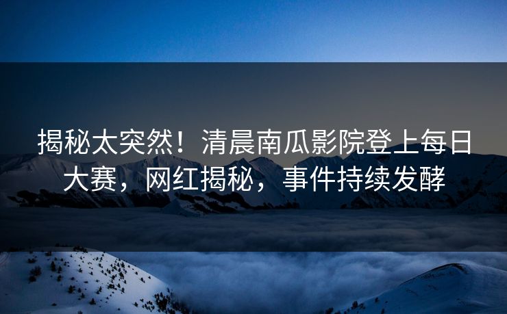 揭秘太突然！清晨南瓜影院登上每日大赛，网红揭秘，事件持续发酵