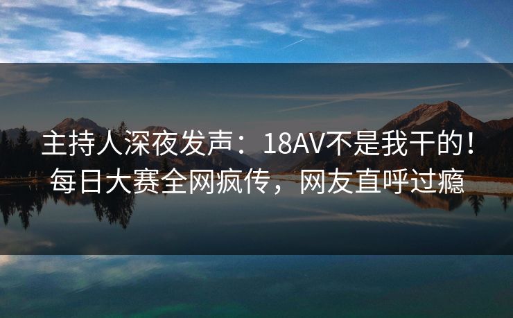主持人深夜发声：18AV不是我干的！每日大赛全网疯传，网友直呼过瘾