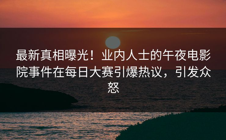 最新真相曝光！业内人士的午夜电影院事件在每日大赛引爆热议，引发众怒
