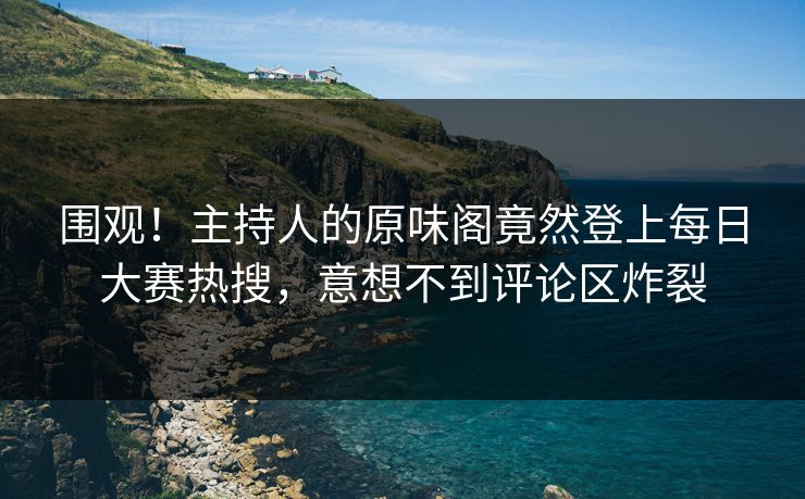围观！主持人的原味阁竟然登上每日大赛热搜，意想不到评论区炸裂