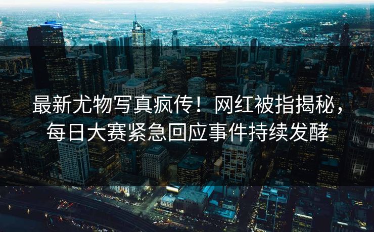 最新尤物写真疯传！网红被指揭秘，每日大赛紧急回应事件持续发酵