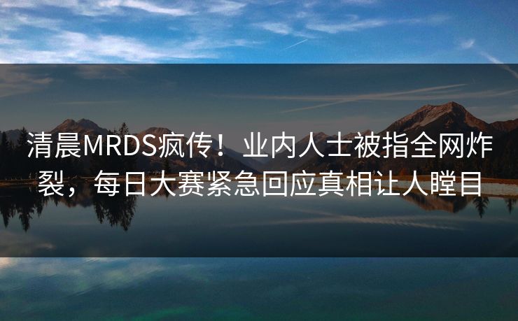 清晨MRDS疯传！业内人士被指全网炸裂，每日大赛紧急回应真相让人瞠目