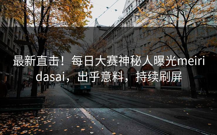 最新直击！每日大赛神秘人曝光meiridasai，出乎意料，持续刷屏