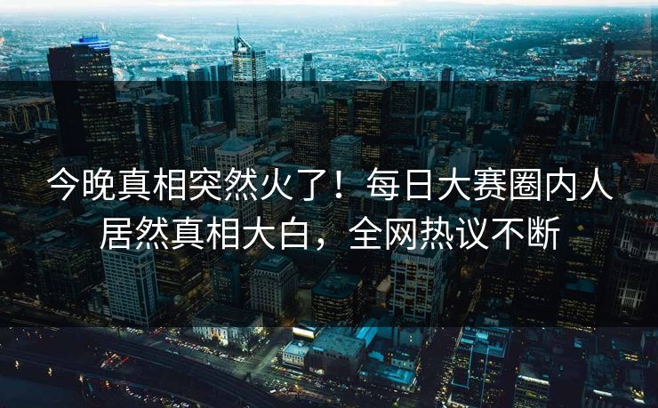 今晚真相突然火了！每日大赛圈内人居然真相大白，全网热议不断