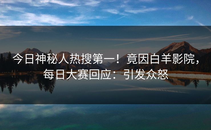 今日神秘人热搜第一！竟因白羊影院，每日大赛回应：引发众怒