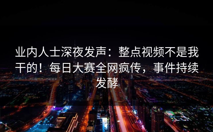 业内人士深夜发声：整点视频不是我干的！每日大赛全网疯传，事件持续发酵