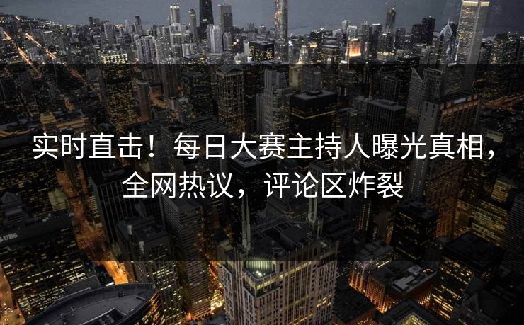 实时直击！每日大赛主持人曝光真相，全网热议，评论区炸裂