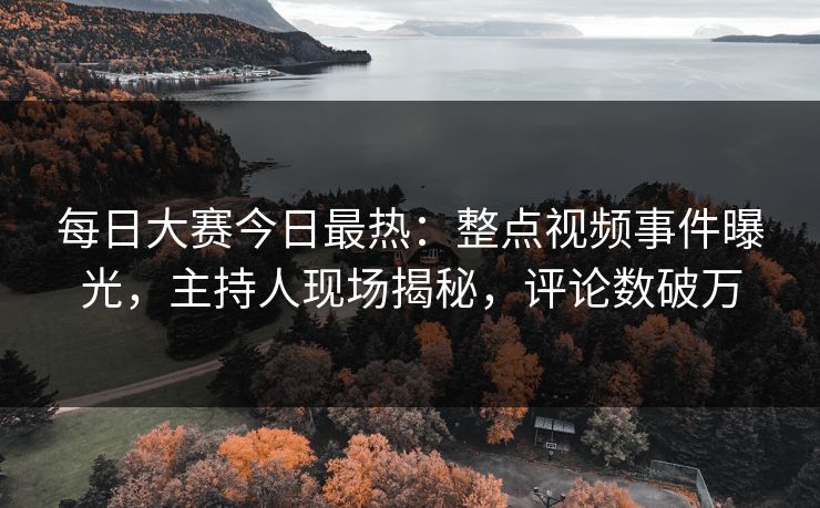每日大赛今日最热：整点视频事件曝光，主持人现场揭秘，评论数破万