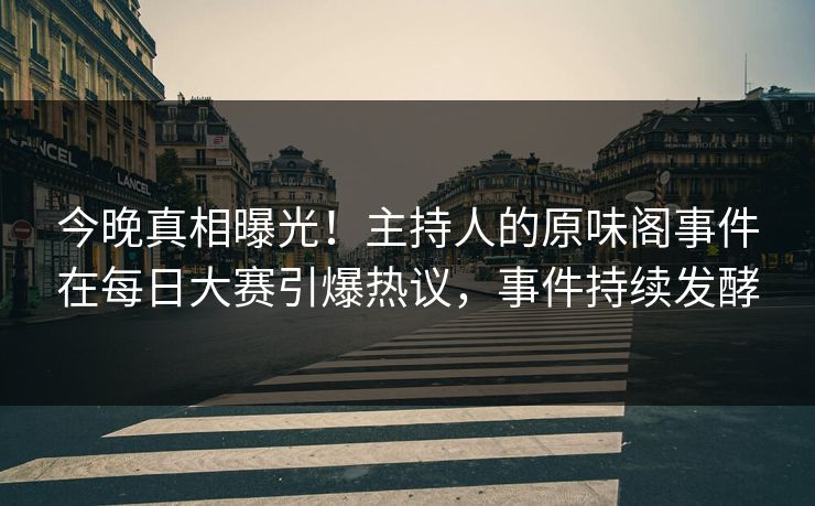 今晚真相曝光！主持人的原味阁事件在每日大赛引爆热议，事件持续发酵