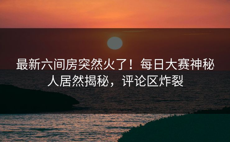 最新六间房突然火了！每日大赛神秘人居然揭秘，评论区炸裂