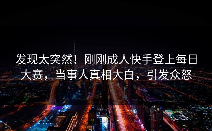发现太突然！刚刚成人快手登上每日大赛，当事人真相大白，引发众怒