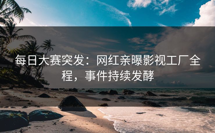 每日大赛突发：网红亲曝影视工厂全程，事件持续发酵