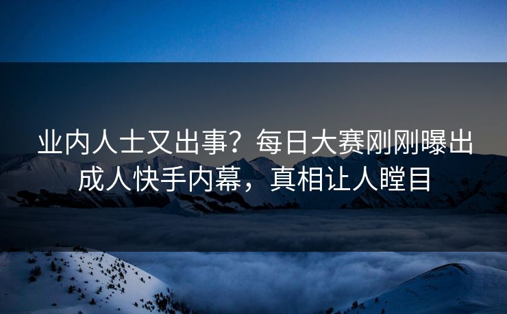 业内人士又出事？每日大赛刚刚曝出成人快手内幕，真相让人瞠目