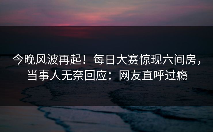 今晚风波再起！每日大赛惊现六间房，当事人无奈回应：网友直呼过瘾