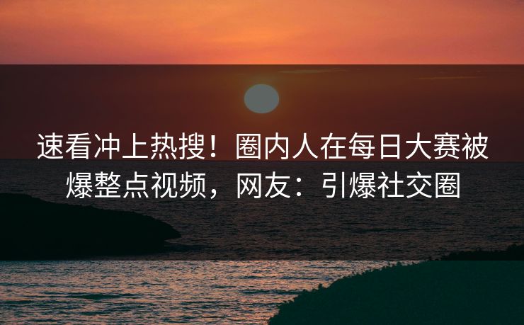 速看冲上热搜！圈内人在每日大赛被爆整点视频，网友：引爆社交圈
