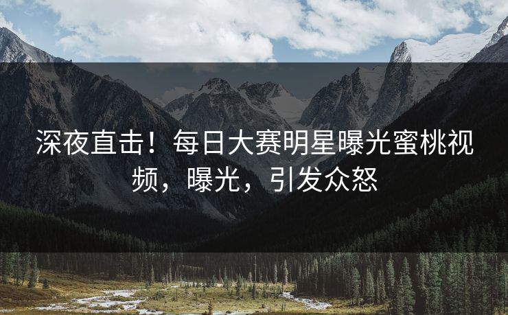深夜直击！每日大赛明星曝光蜜桃视频，曝光，引发众怒